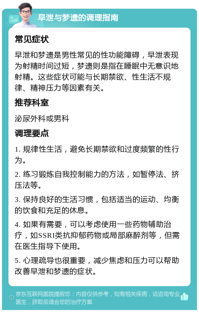 早泄与梦遗的调理指南 常见症状 早泄和梦遗是男性常见的性功能障碍，早泄表现为射精时间过短，梦遗则是指在睡眠中无意识地射精。这些症状可能与长期禁欲、性生活不规律、精神压力等因素有关。 推荐科室 泌尿外科或男科 调理要点 1. 规律性生活，避免长期禁欲和过度频繁的性行为。 2. 练习锻炼自我控制能力的方法，如暂停法、挤压法等。 3. 保持良好的生活习惯，包括适当的运动、均衡的饮食和充足的休息。 4. 如果有需要，可以考虑使用一些药物辅助治疗，如SSRI类抗抑郁药物或局部麻醉剂等，但需在医生指导下使用。 5. 心理疏导也很重要，减少焦虑和压力可以帮助改善早泄和梦遗的症状。