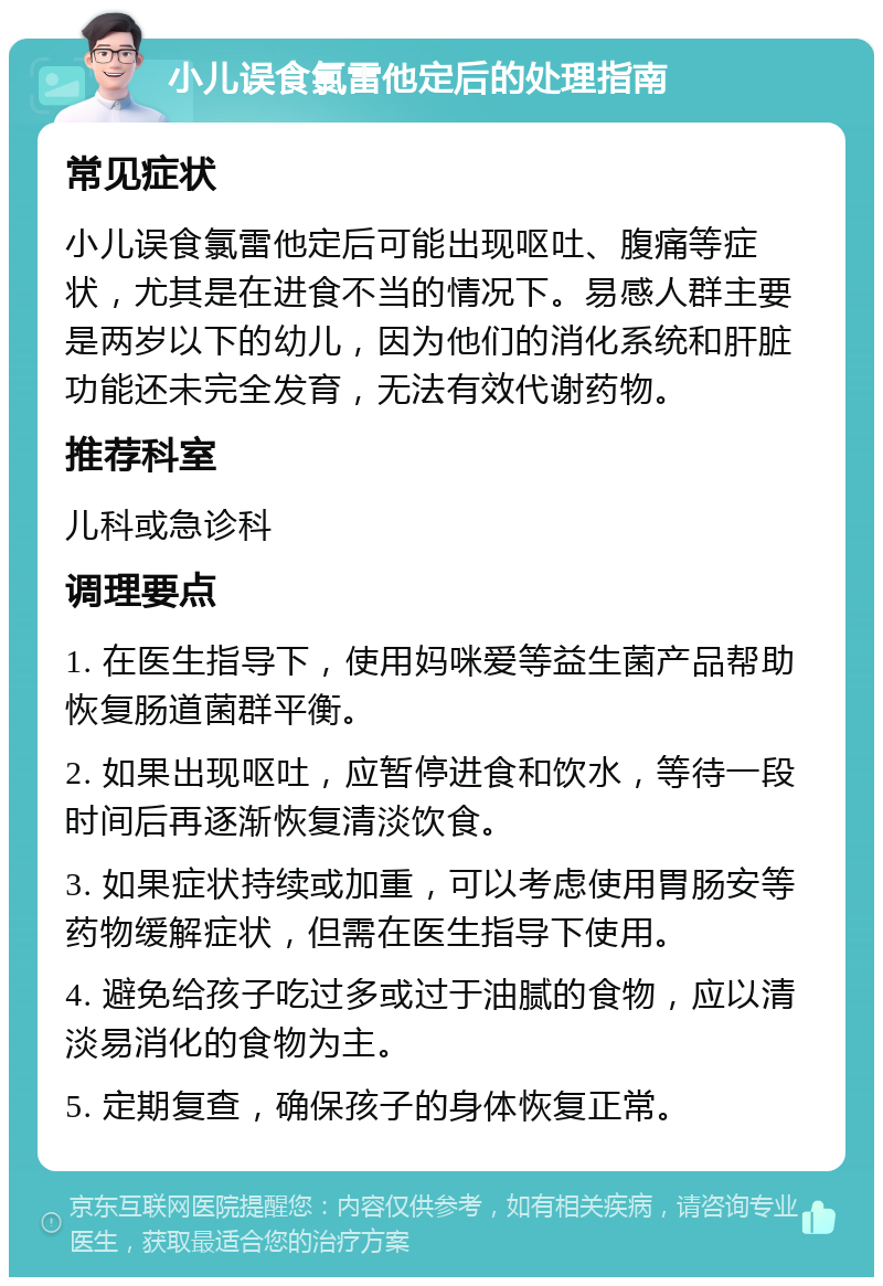 小儿误食氯雷他定后的处理指南 常见症状 小儿误食氯雷他定后可能出现呕吐、腹痛等症状，尤其是在进食不当的情况下。易感人群主要是两岁以下的幼儿，因为他们的消化系统和肝脏功能还未完全发育，无法有效代谢药物。 推荐科室 儿科或急诊科 调理要点 1. 在医生指导下，使用妈咪爱等益生菌产品帮助恢复肠道菌群平衡。 2. 如果出现呕吐，应暂停进食和饮水，等待一段时间后再逐渐恢复清淡饮食。 3. 如果症状持续或加重，可以考虑使用胃肠安等药物缓解症状，但需在医生指导下使用。 4. 避免给孩子吃过多或过于油腻的食物，应以清淡易消化的食物为主。 5. 定期复查，确保孩子的身体恢复正常。