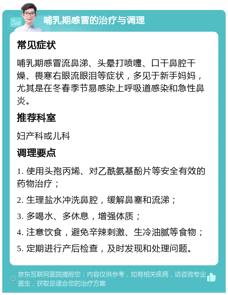 哺乳期感冒的治疗与调理 常见症状 哺乳期感冒流鼻涕、头晕打喷嚏、口干鼻腔干燥、畏寒右眼流眼泪等症状，多见于新手妈妈，尤其是在冬春季节易感染上呼吸道感染和急性鼻炎。 推荐科室 妇产科或儿科 调理要点 1. 使用头孢丙烯、对乙酰氨基酚片等安全有效的药物治疗； 2. 生理盐水冲洗鼻腔，缓解鼻塞和流涕； 3. 多喝水、多休息，增强体质； 4. 注意饮食，避免辛辣刺激、生冷油腻等食物； 5. 定期进行产后检查，及时发现和处理问题。