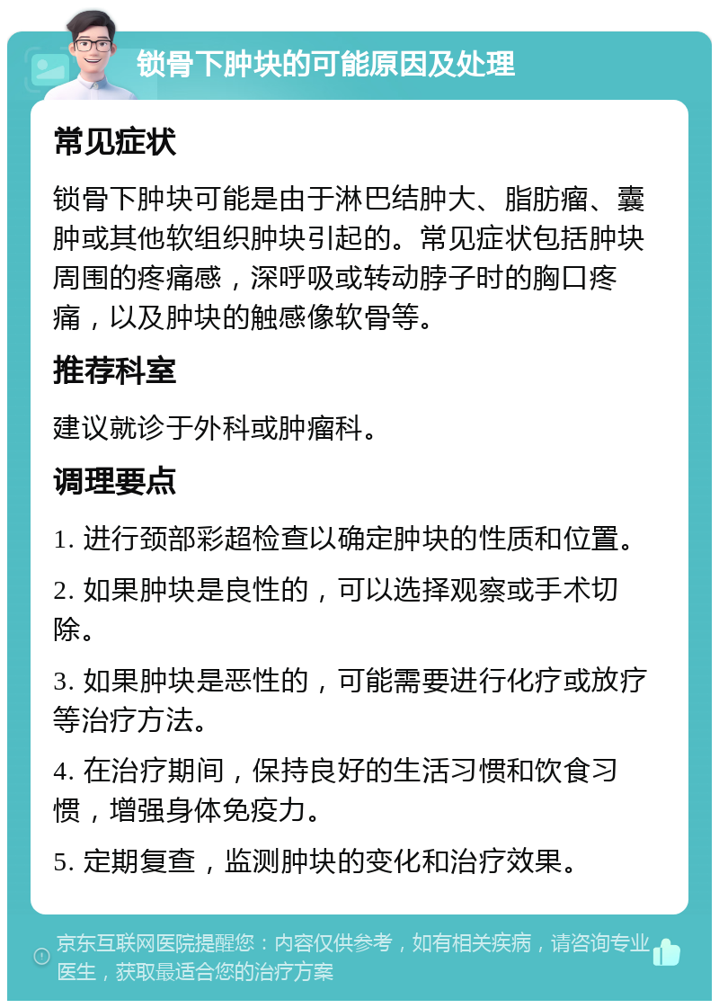 锁骨下肿块的可能原因及处理 常见症状 锁骨下肿块可能是由于淋巴结肿大、脂肪瘤、囊肿或其他软组织肿块引起的。常见症状包括肿块周围的疼痛感，深呼吸或转动脖子时的胸口疼痛，以及肿块的触感像软骨等。 推荐科室 建议就诊于外科或肿瘤科。 调理要点 1. 进行颈部彩超检查以确定肿块的性质和位置。 2. 如果肿块是良性的，可以选择观察或手术切除。 3. 如果肿块是恶性的，可能需要进行化疗或放疗等治疗方法。 4. 在治疗期间，保持良好的生活习惯和饮食习惯，增强身体免疫力。 5. 定期复查，监测肿块的变化和治疗效果。