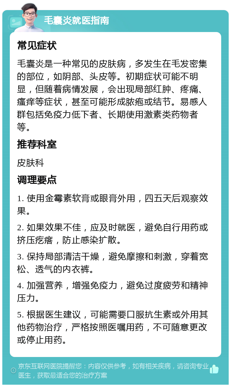 毛囊炎就医指南 常见症状 毛囊炎是一种常见的皮肤病，多发生在毛发密集的部位，如阴部、头皮等。初期症状可能不明显，但随着病情发展，会出现局部红肿、疼痛、瘙痒等症状，甚至可能形成脓疱或结节。易感人群包括免疫力低下者、长期使用激素类药物者等。 推荐科室 皮肤科 调理要点 1. 使用金霉素软膏或眼膏外用，四五天后观察效果。 2. 如果效果不佳，应及时就医，避免自行用药或挤压疙瘩，防止感染扩散。 3. 保持局部清洁干燥，避免摩擦和刺激，穿着宽松、透气的内衣裤。 4. 加强营养，增强免疫力，避免过度疲劳和精神压力。 5. 根据医生建议，可能需要口服抗生素或外用其他药物治疗，严格按照医嘱用药，不可随意更改或停止用药。