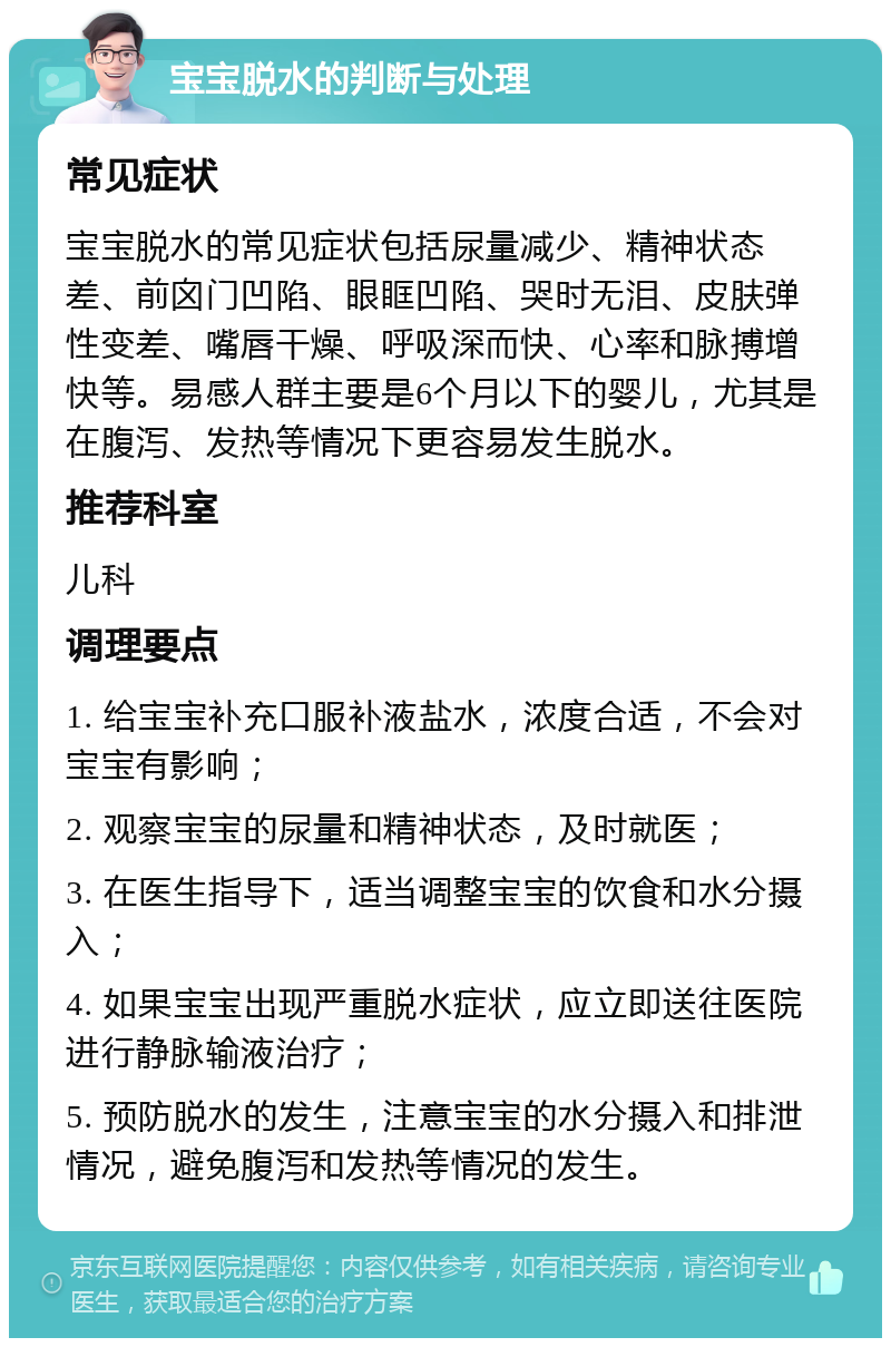 宝宝脱水的判断与处理 常见症状 宝宝脱水的常见症状包括尿量减少、精神状态差、前囟门凹陷、眼眶凹陷、哭时无泪、皮肤弹性变差、嘴唇干燥、呼吸深而快、心率和脉搏增快等。易感人群主要是6个月以下的婴儿，尤其是在腹泻、发热等情况下更容易发生脱水。 推荐科室 儿科 调理要点 1. 给宝宝补充口服补液盐水，浓度合适，不会对宝宝有影响； 2. 观察宝宝的尿量和精神状态，及时就医； 3. 在医生指导下，适当调整宝宝的饮食和水分摄入； 4. 如果宝宝出现严重脱水症状，应立即送往医院进行静脉输液治疗； 5. 预防脱水的发生，注意宝宝的水分摄入和排泄情况，避免腹泻和发热等情况的发生。