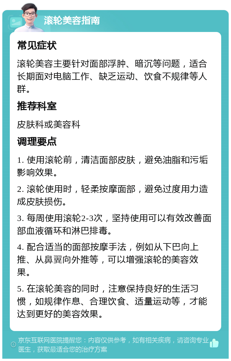 滚轮美容指南 常见症状 滚轮美容主要针对面部浮肿、暗沉等问题，适合长期面对电脑工作、缺乏运动、饮食不规律等人群。 推荐科室 皮肤科或美容科 调理要点 1. 使用滚轮前，清洁面部皮肤，避免油脂和污垢影响效果。 2. 滚轮使用时，轻柔按摩面部，避免过度用力造成皮肤损伤。 3. 每周使用滚轮2-3次，坚持使用可以有效改善面部血液循环和淋巴排毒。 4. 配合适当的面部按摩手法，例如从下巴向上推、从鼻翼向外推等，可以增强滚轮的美容效果。 5. 在滚轮美容的同时，注意保持良好的生活习惯，如规律作息、合理饮食、适量运动等，才能达到更好的美容效果。