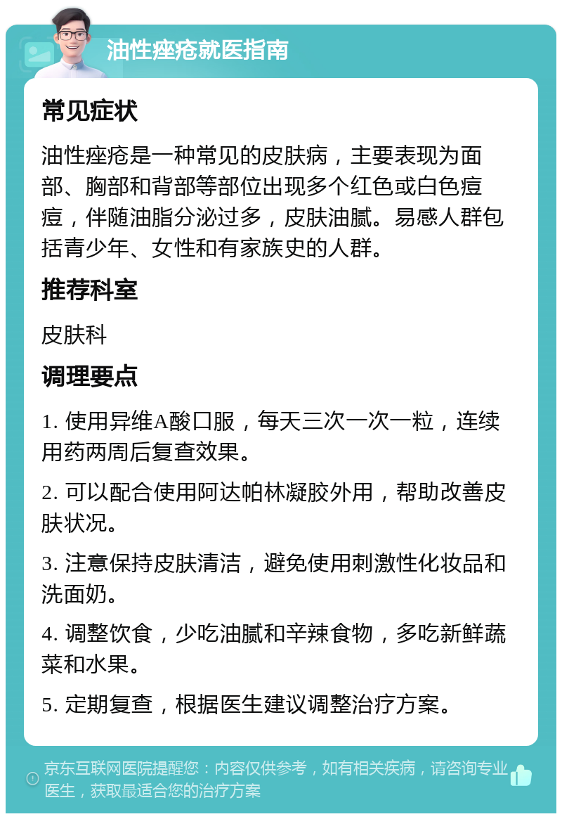 油性痤疮就医指南 常见症状 油性痤疮是一种常见的皮肤病，主要表现为面部、胸部和背部等部位出现多个红色或白色痘痘，伴随油脂分泌过多，皮肤油腻。易感人群包括青少年、女性和有家族史的人群。 推荐科室 皮肤科 调理要点 1. 使用异维A酸口服，每天三次一次一粒，连续用药两周后复查效果。 2. 可以配合使用阿达帕林凝胶外用，帮助改善皮肤状况。 3. 注意保持皮肤清洁，避免使用刺激性化妆品和洗面奶。 4. 调整饮食，少吃油腻和辛辣食物，多吃新鲜蔬菜和水果。 5. 定期复查，根据医生建议调整治疗方案。