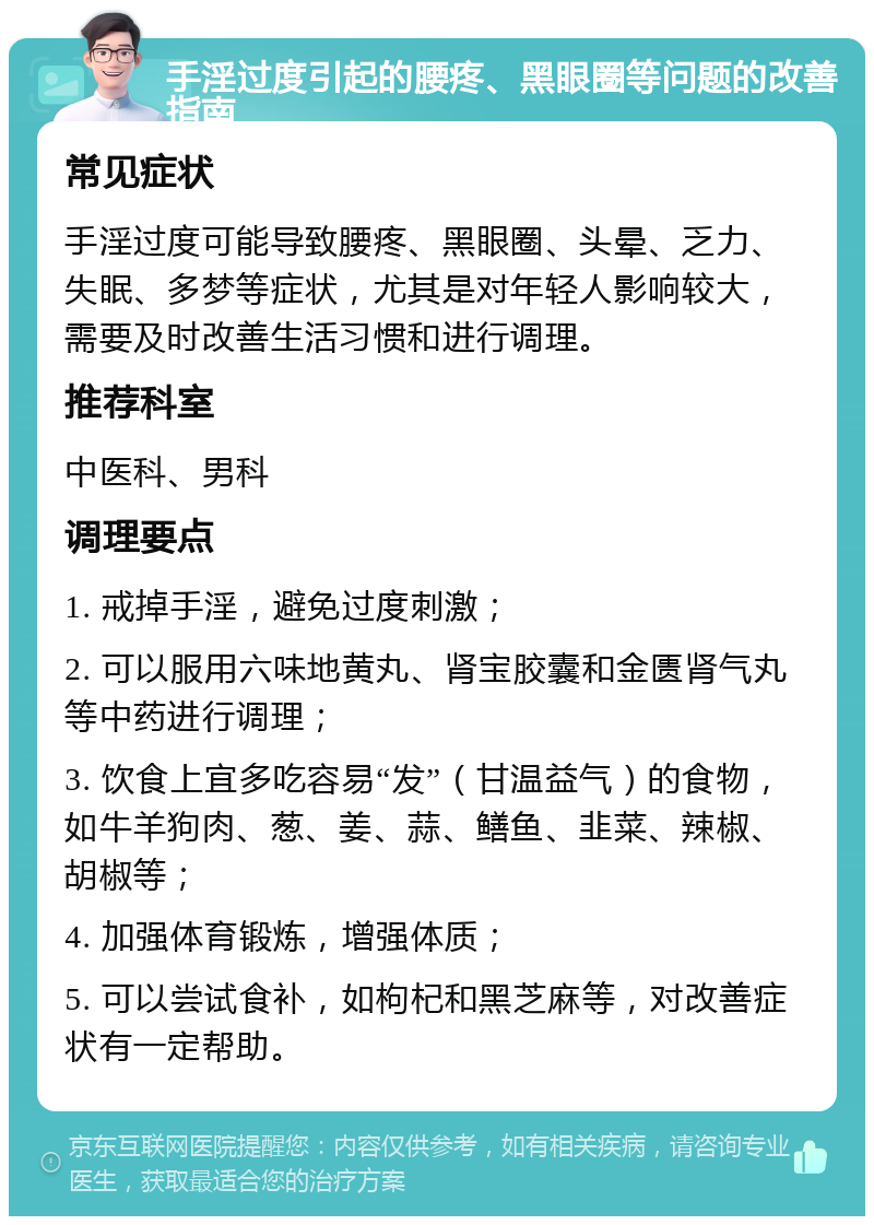 手淫过度引起的腰疼、黑眼圈等问题的改善指南 常见症状 手淫过度可能导致腰疼、黑眼圈、头晕、乏力、失眠、多梦等症状，尤其是对年轻人影响较大，需要及时改善生活习惯和进行调理。 推荐科室 中医科、男科 调理要点 1. 戒掉手淫，避免过度刺激； 2. 可以服用六味地黄丸、肾宝胶囊和金匮肾气丸等中药进行调理； 3. 饮食上宜多吃容易“发”（甘温益气）的食物，如牛羊狗肉、葱、姜、蒜、鳝鱼、韭菜、辣椒、胡椒等； 4. 加强体育锻炼，增强体质； 5. 可以尝试食补，如枸杞和黑芝麻等，对改善症状有一定帮助。