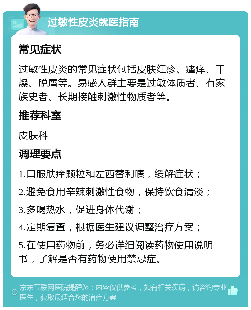 过敏性皮炎就医指南 常见症状 过敏性皮炎的常见症状包括皮肤红疹、瘙痒、干燥、脱屑等。易感人群主要是过敏体质者、有家族史者、长期接触刺激性物质者等。 推荐科室 皮肤科 调理要点 1.口服肤痒颗粒和左西替利嗪，缓解症状； 2.避免食用辛辣刺激性食物，保持饮食清淡； 3.多喝热水，促进身体代谢； 4.定期复查，根据医生建议调整治疗方案； 5.在使用药物前，务必详细阅读药物使用说明书，了解是否有药物使用禁忌症。