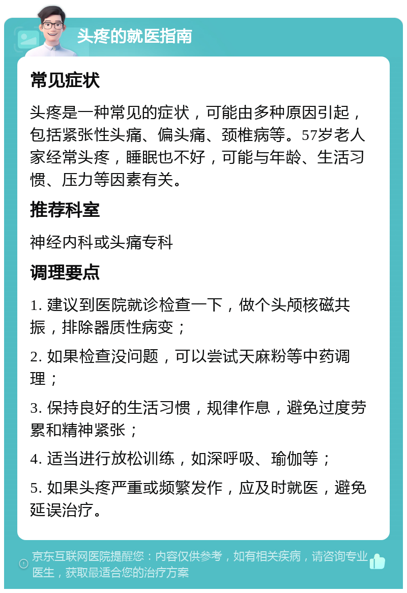 头疼的就医指南 常见症状 头疼是一种常见的症状，可能由多种原因引起，包括紧张性头痛、偏头痛、颈椎病等。57岁老人家经常头疼，睡眠也不好，可能与年龄、生活习惯、压力等因素有关。 推荐科室 神经内科或头痛专科 调理要点 1. 建议到医院就诊检查一下，做个头颅核磁共振，排除器质性病变； 2. 如果检查没问题，可以尝试天麻粉等中药调理； 3. 保持良好的生活习惯，规律作息，避免过度劳累和精神紧张； 4. 适当进行放松训练，如深呼吸、瑜伽等； 5. 如果头疼严重或频繁发作，应及时就医，避免延误治疗。