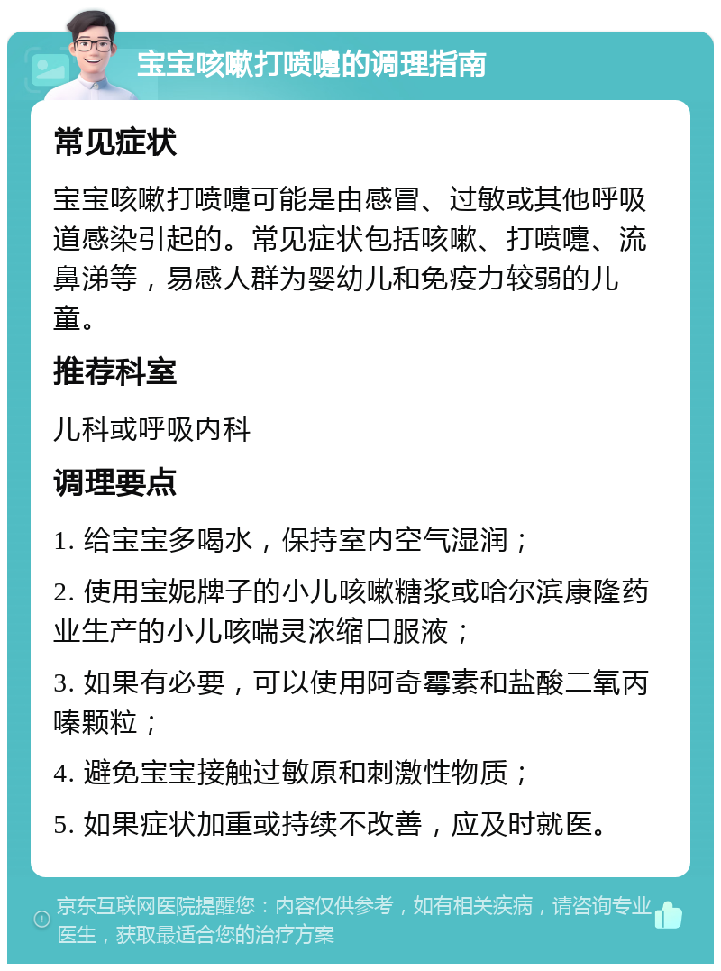 宝宝咳嗽打喷嚏的调理指南 常见症状 宝宝咳嗽打喷嚏可能是由感冒、过敏或其他呼吸道感染引起的。常见症状包括咳嗽、打喷嚏、流鼻涕等，易感人群为婴幼儿和免疫力较弱的儿童。 推荐科室 儿科或呼吸内科 调理要点 1. 给宝宝多喝水，保持室内空气湿润； 2. 使用宝妮牌子的小儿咳嗽糖浆或哈尔滨康隆药业生产的小儿咳喘灵浓缩口服液； 3. 如果有必要，可以使用阿奇霉素和盐酸二氧丙嗪颗粒； 4. 避免宝宝接触过敏原和刺激性物质； 5. 如果症状加重或持续不改善，应及时就医。