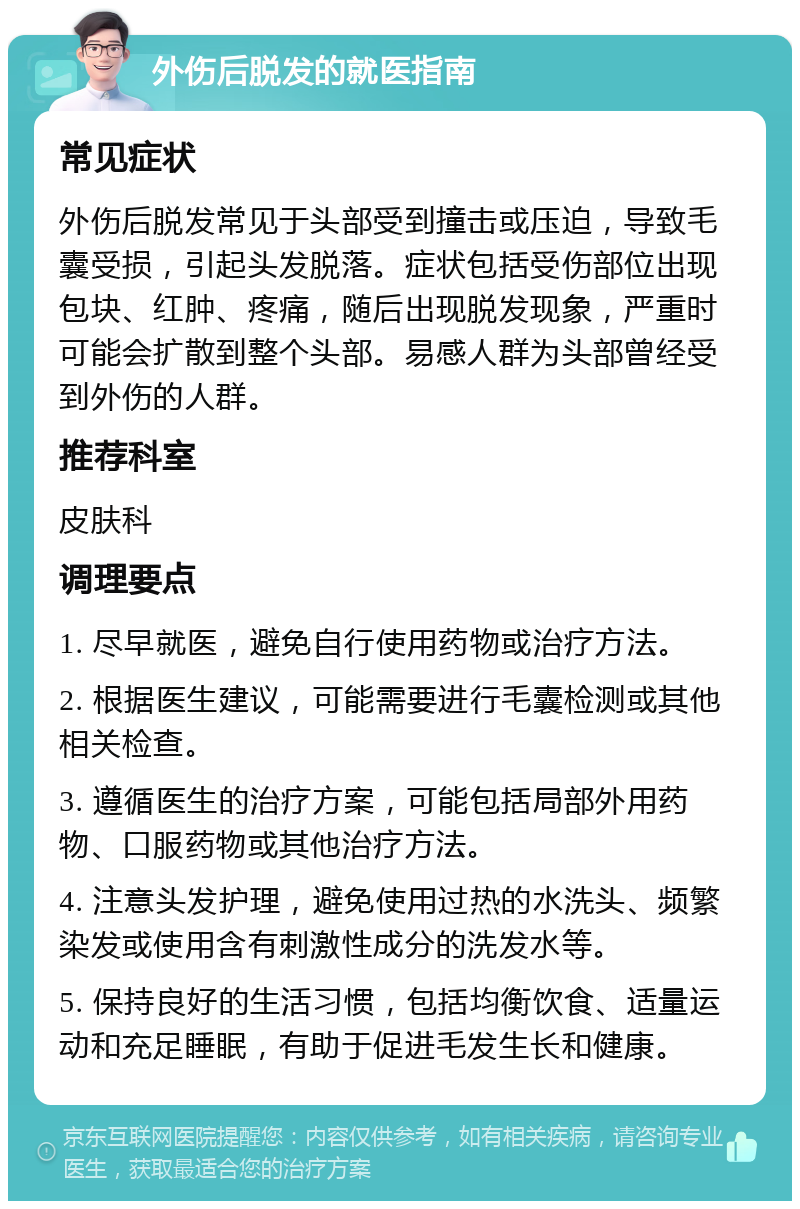 外伤后脱发的就医指南 常见症状 外伤后脱发常见于头部受到撞击或压迫，导致毛囊受损，引起头发脱落。症状包括受伤部位出现包块、红肿、疼痛，随后出现脱发现象，严重时可能会扩散到整个头部。易感人群为头部曾经受到外伤的人群。 推荐科室 皮肤科 调理要点 1. 尽早就医，避免自行使用药物或治疗方法。 2. 根据医生建议，可能需要进行毛囊检测或其他相关检查。 3. 遵循医生的治疗方案，可能包括局部外用药物、口服药物或其他治疗方法。 4. 注意头发护理，避免使用过热的水洗头、频繁染发或使用含有刺激性成分的洗发水等。 5. 保持良好的生活习惯，包括均衡饮食、适量运动和充足睡眠，有助于促进毛发生长和健康。