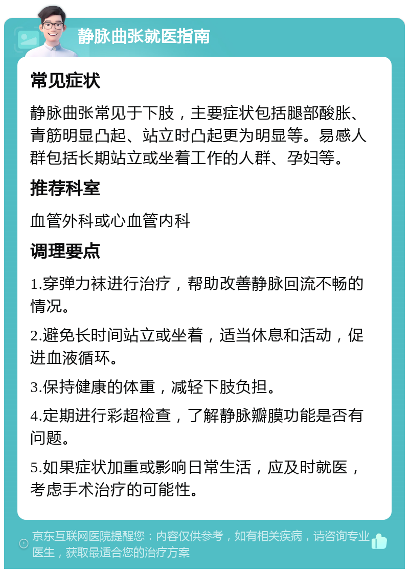 静脉曲张就医指南 常见症状 静脉曲张常见于下肢，主要症状包括腿部酸胀、青筋明显凸起、站立时凸起更为明显等。易感人群包括长期站立或坐着工作的人群、孕妇等。 推荐科室 血管外科或心血管内科 调理要点 1.穿弹力袜进行治疗，帮助改善静脉回流不畅的情况。 2.避免长时间站立或坐着，适当休息和活动，促进血液循环。 3.保持健康的体重，减轻下肢负担。 4.定期进行彩超检查，了解静脉瓣膜功能是否有问题。 5.如果症状加重或影响日常生活，应及时就医，考虑手术治疗的可能性。