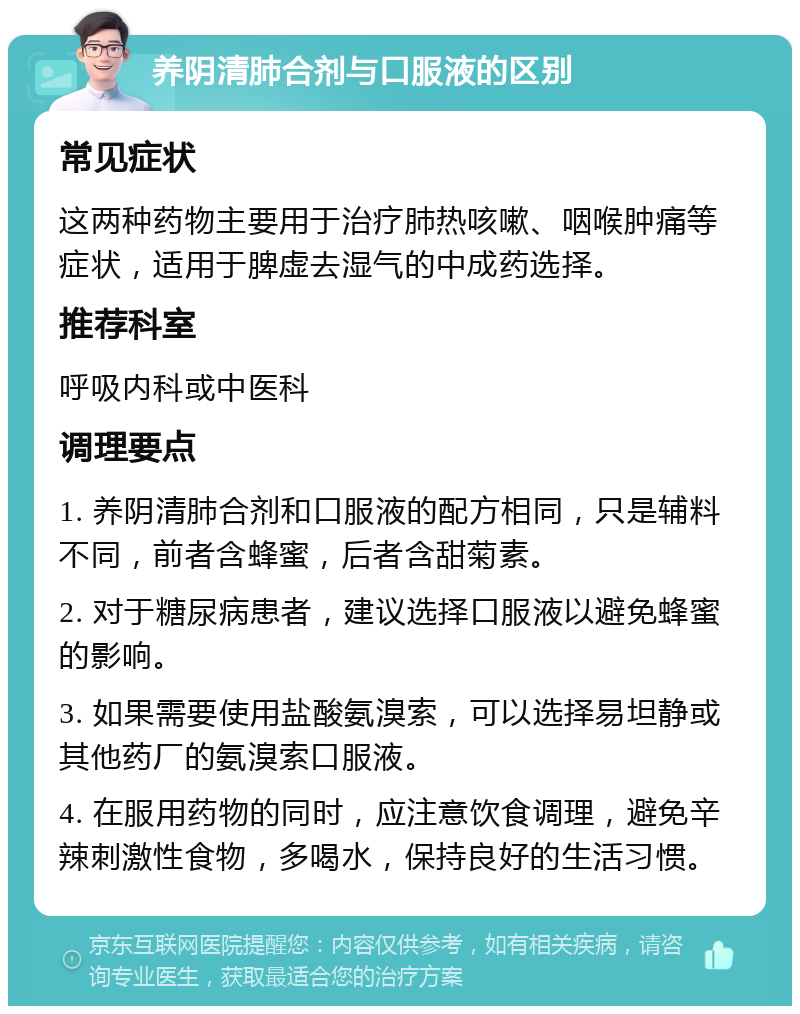 养阴清肺合剂与口服液的区别 常见症状 这两种药物主要用于治疗肺热咳嗽、咽喉肿痛等症状，适用于脾虚去湿气的中成药选择。 推荐科室 呼吸内科或中医科 调理要点 1. 养阴清肺合剂和口服液的配方相同，只是辅料不同，前者含蜂蜜，后者含甜菊素。 2. 对于糖尿病患者，建议选择口服液以避免蜂蜜的影响。 3. 如果需要使用盐酸氨溴索，可以选择易坦静或其他药厂的氨溴索口服液。 4. 在服用药物的同时，应注意饮食调理，避免辛辣刺激性食物，多喝水，保持良好的生活习惯。