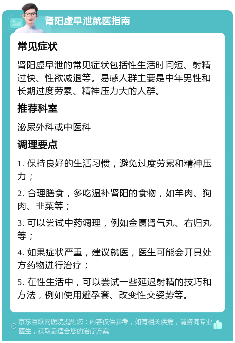 肾阳虚早泄就医指南 常见症状 肾阳虚早泄的常见症状包括性生活时间短、射精过快、性欲减退等。易感人群主要是中年男性和长期过度劳累、精神压力大的人群。 推荐科室 泌尿外科或中医科 调理要点 1. 保持良好的生活习惯，避免过度劳累和精神压力； 2. 合理膳食，多吃温补肾阳的食物，如羊肉、狗肉、韭菜等； 3. 可以尝试中药调理，例如金匮肾气丸、右归丸等； 4. 如果症状严重，建议就医，医生可能会开具处方药物进行治疗； 5. 在性生活中，可以尝试一些延迟射精的技巧和方法，例如使用避孕套、改变性交姿势等。