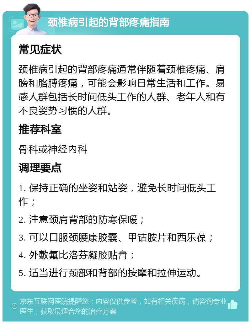 颈椎病引起的背部疼痛指南 常见症状 颈椎病引起的背部疼痛通常伴随着颈椎疼痛、肩膀和胳膊疼痛，可能会影响日常生活和工作。易感人群包括长时间低头工作的人群、老年人和有不良姿势习惯的人群。 推荐科室 骨科或神经内科 调理要点 1. 保持正确的坐姿和站姿，避免长时间低头工作； 2. 注意颈肩背部的防寒保暖； 3. 可以口服颈腰康胶囊、甲钴胺片和西乐葆； 4. 外敷氟比洛芬凝胶贴膏； 5. 适当进行颈部和背部的按摩和拉伸运动。