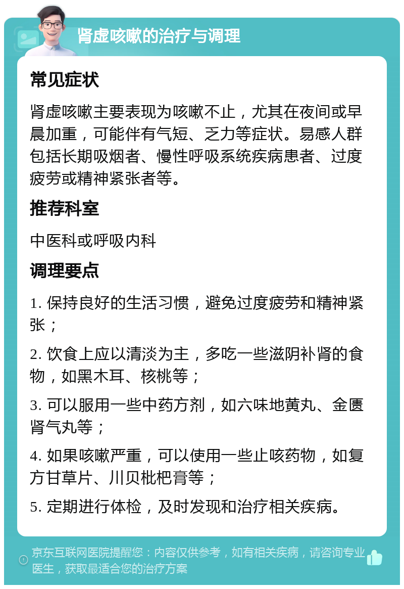 肾虚咳嗽的治疗与调理 常见症状 肾虚咳嗽主要表现为咳嗽不止，尤其在夜间或早晨加重，可能伴有气短、乏力等症状。易感人群包括长期吸烟者、慢性呼吸系统疾病患者、过度疲劳或精神紧张者等。 推荐科室 中医科或呼吸内科 调理要点 1. 保持良好的生活习惯，避免过度疲劳和精神紧张； 2. 饮食上应以清淡为主，多吃一些滋阴补肾的食物，如黑木耳、核桃等； 3. 可以服用一些中药方剂，如六味地黄丸、金匮肾气丸等； 4. 如果咳嗽严重，可以使用一些止咳药物，如复方甘草片、川贝枇杷膏等； 5. 定期进行体检，及时发现和治疗相关疾病。