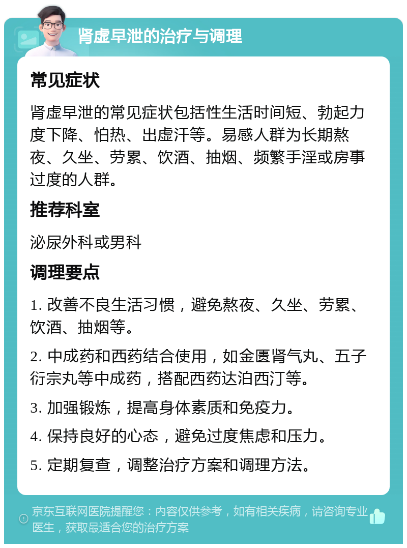 肾虚早泄的治疗与调理 常见症状 肾虚早泄的常见症状包括性生活时间短、勃起力度下降、怕热、出虚汗等。易感人群为长期熬夜、久坐、劳累、饮酒、抽烟、频繁手淫或房事过度的人群。 推荐科室 泌尿外科或男科 调理要点 1. 改善不良生活习惯，避免熬夜、久坐、劳累、饮酒、抽烟等。 2. 中成药和西药结合使用，如金匮肾气丸、五子衍宗丸等中成药，搭配西药达泊西汀等。 3. 加强锻炼，提高身体素质和免疫力。 4. 保持良好的心态，避免过度焦虑和压力。 5. 定期复查，调整治疗方案和调理方法。