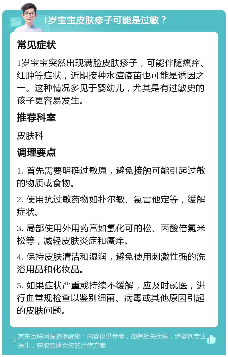 1岁宝宝皮肤疹子可能是过敏？ 常见症状 1岁宝宝突然出现满脸皮肤疹子，可能伴随瘙痒、红肿等症状，近期接种水痘疫苗也可能是诱因之一。这种情况多见于婴幼儿，尤其是有过敏史的孩子更容易发生。 推荐科室 皮肤科 调理要点 1. 首先需要明确过敏原，避免接触可能引起过敏的物质或食物。 2. 使用抗过敏药物如扑尔敏、氯雷他定等，缓解症状。 3. 局部使用外用药膏如氢化可的松、丙酸倍氯米松等，减轻皮肤炎症和瘙痒。 4. 保持皮肤清洁和湿润，避免使用刺激性强的洗浴用品和化妆品。 5. 如果症状严重或持续不缓解，应及时就医，进行血常规检查以鉴别细菌、病毒或其他原因引起的皮肤问题。