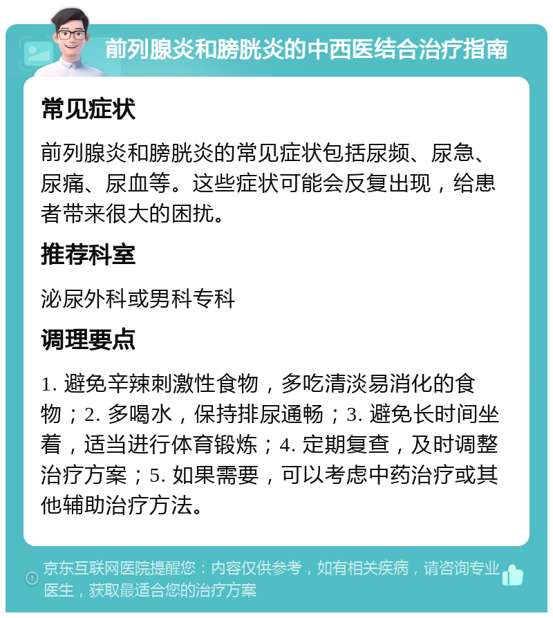 前列腺炎和膀胱炎的中西医结合治疗指南 常见症状 前列腺炎和膀胱炎的常见症状包括尿频、尿急、尿痛、尿血等。这些症状可能会反复出现，给患者带来很大的困扰。 推荐科室 泌尿外科或男科专科 调理要点 1. 避免辛辣刺激性食物，多吃清淡易消化的食物；2. 多喝水，保持排尿通畅；3. 避免长时间坐着，适当进行体育锻炼；4. 定期复查，及时调整治疗方案；5. 如果需要，可以考虑中药治疗或其他辅助治疗方法。