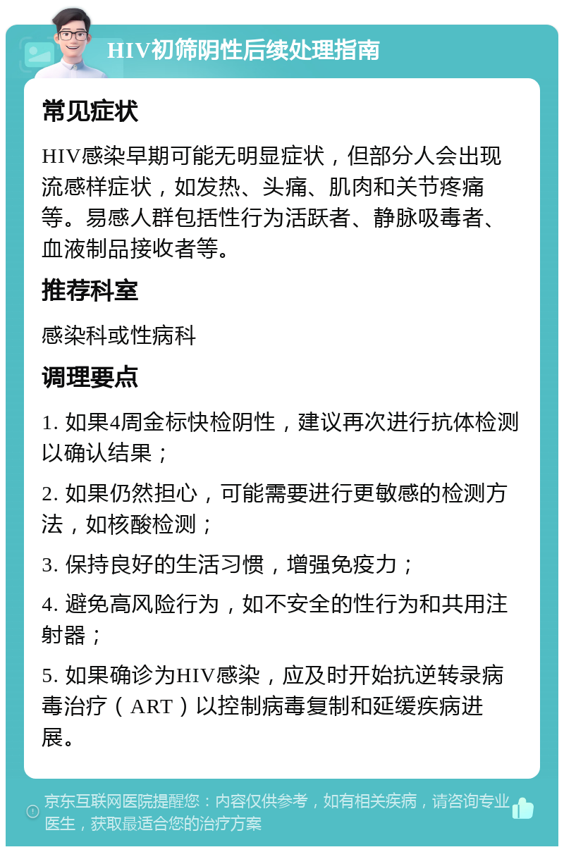 HIV初筛阴性后续处理指南 常见症状 HIV感染早期可能无明显症状，但部分人会出现流感样症状，如发热、头痛、肌肉和关节疼痛等。易感人群包括性行为活跃者、静脉吸毒者、血液制品接收者等。 推荐科室 感染科或性病科 调理要点 1. 如果4周金标快检阴性，建议再次进行抗体检测以确认结果； 2. 如果仍然担心，可能需要进行更敏感的检测方法，如核酸检测； 3. 保持良好的生活习惯，增强免疫力； 4. 避免高风险行为，如不安全的性行为和共用注射器； 5. 如果确诊为HIV感染，应及时开始抗逆转录病毒治疗（ART）以控制病毒复制和延缓疾病进展。