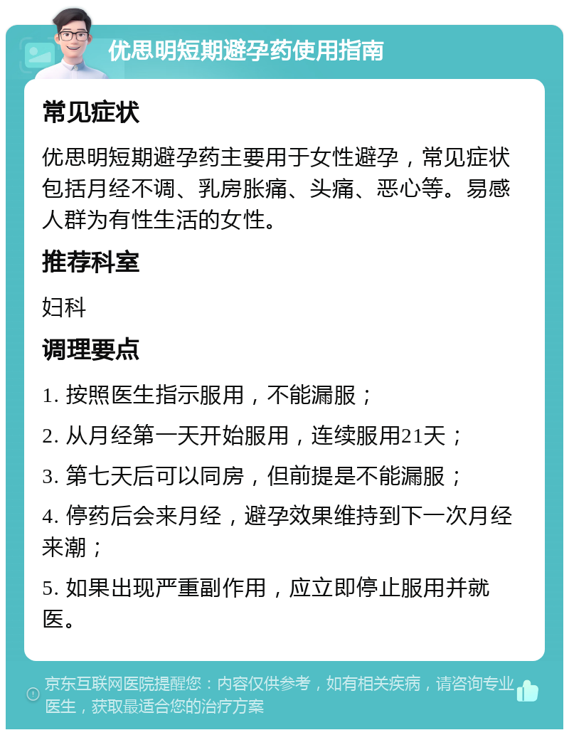 优思明短期避孕药使用指南 常见症状 优思明短期避孕药主要用于女性避孕，常见症状包括月经不调、乳房胀痛、头痛、恶心等。易感人群为有性生活的女性。 推荐科室 妇科 调理要点 1. 按照医生指示服用，不能漏服； 2. 从月经第一天开始服用，连续服用21天； 3. 第七天后可以同房，但前提是不能漏服； 4. 停药后会来月经，避孕效果维持到下一次月经来潮； 5. 如果出现严重副作用，应立即停止服用并就医。