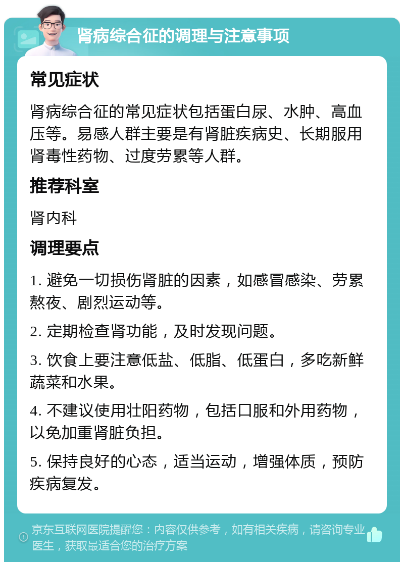 肾病综合征的调理与注意事项 常见症状 肾病综合征的常见症状包括蛋白尿、水肿、高血压等。易感人群主要是有肾脏疾病史、长期服用肾毒性药物、过度劳累等人群。 推荐科室 肾内科 调理要点 1. 避免一切损伤肾脏的因素，如感冒感染、劳累熬夜、剧烈运动等。 2. 定期检查肾功能，及时发现问题。 3. 饮食上要注意低盐、低脂、低蛋白，多吃新鲜蔬菜和水果。 4. 不建议使用壮阳药物，包括口服和外用药物，以免加重肾脏负担。 5. 保持良好的心态，适当运动，增强体质，预防疾病复发。