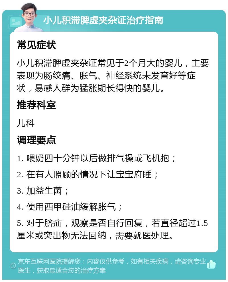 小儿积滞脾虚夹杂证治疗指南 常见症状 小儿积滞脾虚夹杂证常见于2个月大的婴儿，主要表现为肠绞痛、胀气、神经系统未发育好等症状，易感人群为猛涨期长得快的婴儿。 推荐科室 儿科 调理要点 1. 喂奶四十分钟以后做排气操或飞机抱； 2. 在有人照顾的情况下让宝宝府睡； 3. 加益生菌； 4. 使用西甲硅油缓解胀气； 5. 对于脐疝，观察是否自行回复，若直径超过1.5厘米或突出物无法回纳，需要就医处理。