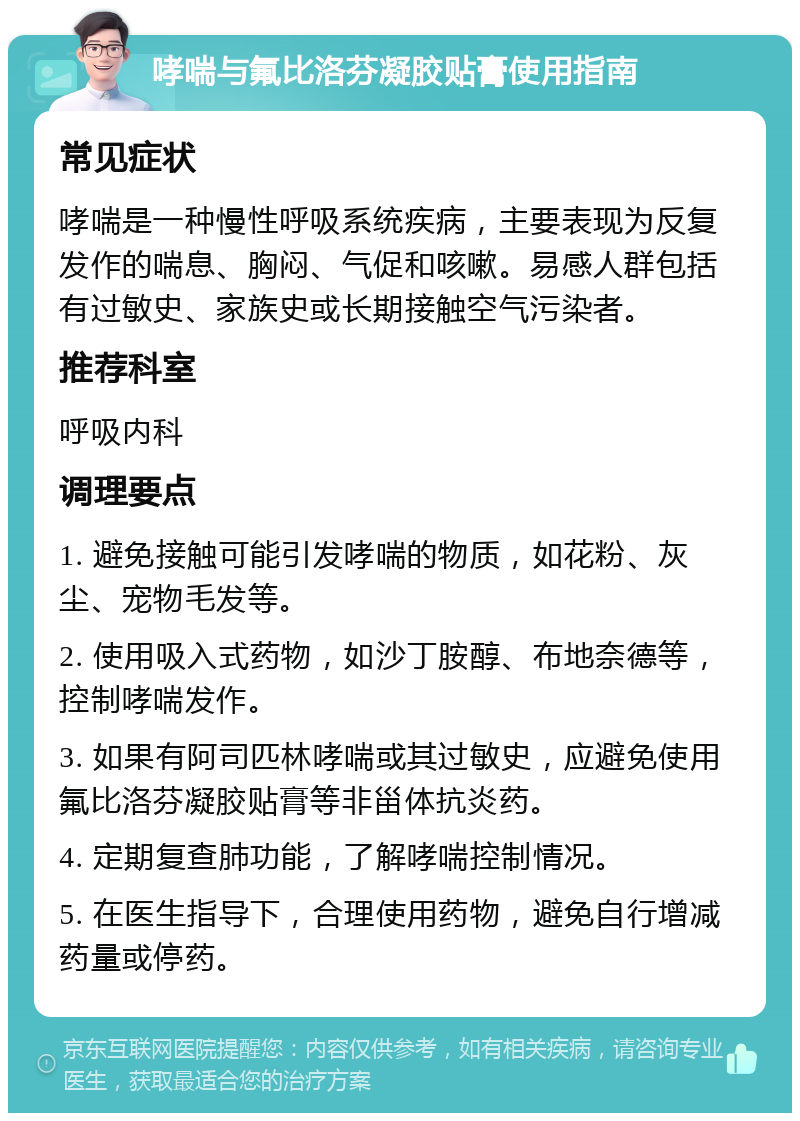 哮喘与氟比洛芬凝胶贴膏使用指南 常见症状 哮喘是一种慢性呼吸系统疾病，主要表现为反复发作的喘息、胸闷、气促和咳嗽。易感人群包括有过敏史、家族史或长期接触空气污染者。 推荐科室 呼吸内科 调理要点 1. 避免接触可能引发哮喘的物质，如花粉、灰尘、宠物毛发等。 2. 使用吸入式药物，如沙丁胺醇、布地奈德等，控制哮喘发作。 3. 如果有阿司匹林哮喘或其过敏史，应避免使用氟比洛芬凝胶贴膏等非甾体抗炎药。 4. 定期复查肺功能，了解哮喘控制情况。 5. 在医生指导下，合理使用药物，避免自行增减药量或停药。