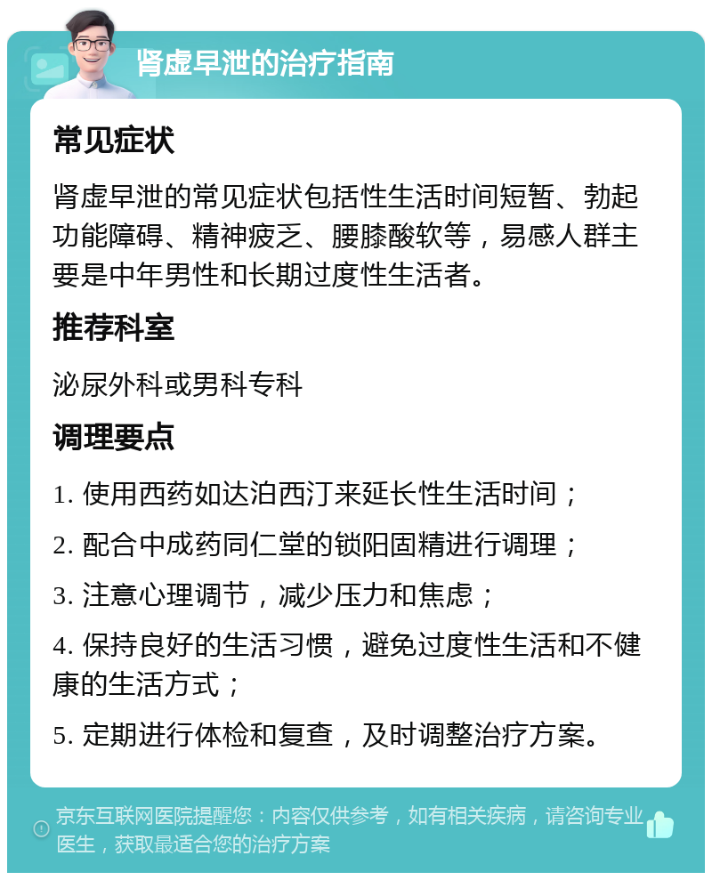 肾虚早泄的治疗指南 常见症状 肾虚早泄的常见症状包括性生活时间短暂、勃起功能障碍、精神疲乏、腰膝酸软等，易感人群主要是中年男性和长期过度性生活者。 推荐科室 泌尿外科或男科专科 调理要点 1. 使用西药如达泊西汀来延长性生活时间； 2. 配合中成药同仁堂的锁阳固精进行调理； 3. 注意心理调节，减少压力和焦虑； 4. 保持良好的生活习惯，避免过度性生活和不健康的生活方式； 5. 定期进行体检和复查，及时调整治疗方案。