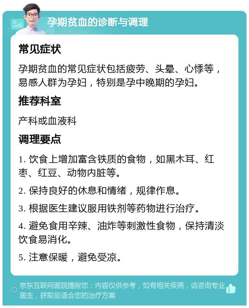 孕期贫血的诊断与调理 常见症状 孕期贫血的常见症状包括疲劳、头晕、心悸等，易感人群为孕妇，特别是孕中晚期的孕妇。 推荐科室 产科或血液科 调理要点 1. 饮食上增加富含铁质的食物，如黑木耳、红枣、红豆、动物内脏等。 2. 保持良好的休息和情绪，规律作息。 3. 根据医生建议服用铁剂等药物进行治疗。 4. 避免食用辛辣、油炸等刺激性食物，保持清淡饮食易消化。 5. 注意保暖，避免受凉。