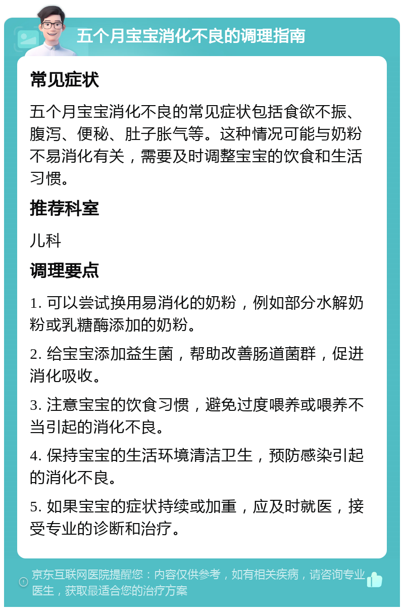 五个月宝宝消化不良的调理指南 常见症状 五个月宝宝消化不良的常见症状包括食欲不振、腹泻、便秘、肚子胀气等。这种情况可能与奶粉不易消化有关，需要及时调整宝宝的饮食和生活习惯。 推荐科室 儿科 调理要点 1. 可以尝试换用易消化的奶粉，例如部分水解奶粉或乳糖酶添加的奶粉。 2. 给宝宝添加益生菌，帮助改善肠道菌群，促进消化吸收。 3. 注意宝宝的饮食习惯，避免过度喂养或喂养不当引起的消化不良。 4. 保持宝宝的生活环境清洁卫生，预防感染引起的消化不良。 5. 如果宝宝的症状持续或加重，应及时就医，接受专业的诊断和治疗。