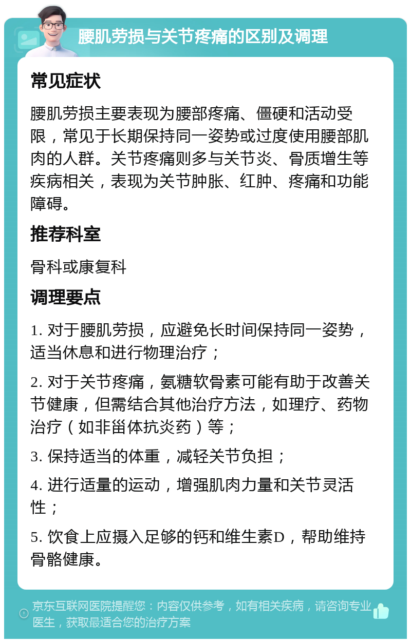 腰肌劳损与关节疼痛的区别及调理 常见症状 腰肌劳损主要表现为腰部疼痛、僵硬和活动受限，常见于长期保持同一姿势或过度使用腰部肌肉的人群。关节疼痛则多与关节炎、骨质增生等疾病相关，表现为关节肿胀、红肿、疼痛和功能障碍。 推荐科室 骨科或康复科 调理要点 1. 对于腰肌劳损，应避免长时间保持同一姿势，适当休息和进行物理治疗； 2. 对于关节疼痛，氨糖软骨素可能有助于改善关节健康，但需结合其他治疗方法，如理疗、药物治疗（如非甾体抗炎药）等； 3. 保持适当的体重，减轻关节负担； 4. 进行适量的运动，增强肌肉力量和关节灵活性； 5. 饮食上应摄入足够的钙和维生素D，帮助维持骨骼健康。