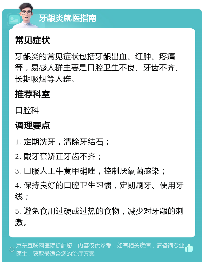 牙龈炎就医指南 常见症状 牙龈炎的常见症状包括牙龈出血、红肿、疼痛等，易感人群主要是口腔卫生不良、牙齿不齐、长期吸烟等人群。 推荐科室 口腔科 调理要点 1. 定期洗牙，清除牙结石； 2. 戴牙套矫正牙齿不齐； 3. 口服人工牛黄甲硝唑，控制厌氧菌感染； 4. 保持良好的口腔卫生习惯，定期刷牙、使用牙线； 5. 避免食用过硬或过热的食物，减少对牙龈的刺激。