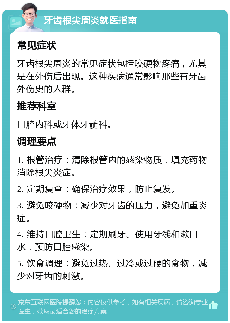 牙齿根尖周炎就医指南 常见症状 牙齿根尖周炎的常见症状包括咬硬物疼痛，尤其是在外伤后出现。这种疾病通常影响那些有牙齿外伤史的人群。 推荐科室 口腔内科或牙体牙髓科。 调理要点 1. 根管治疗：清除根管内的感染物质，填充药物消除根尖炎症。 2. 定期复查：确保治疗效果，防止复发。 3. 避免咬硬物：减少对牙齿的压力，避免加重炎症。 4. 维持口腔卫生：定期刷牙、使用牙线和漱口水，预防口腔感染。 5. 饮食调理：避免过热、过冷或过硬的食物，减少对牙齿的刺激。