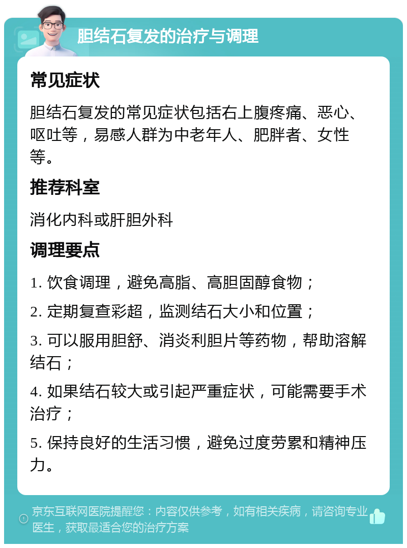 胆结石复发的治疗与调理 常见症状 胆结石复发的常见症状包括右上腹疼痛、恶心、呕吐等，易感人群为中老年人、肥胖者、女性等。 推荐科室 消化内科或肝胆外科 调理要点 1. 饮食调理，避免高脂、高胆固醇食物； 2. 定期复查彩超，监测结石大小和位置； 3. 可以服用胆舒、消炎利胆片等药物，帮助溶解结石； 4. 如果结石较大或引起严重症状，可能需要手术治疗； 5. 保持良好的生活习惯，避免过度劳累和精神压力。