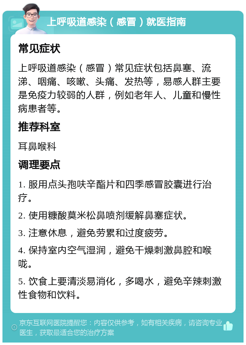 上呼吸道感染（感冒）就医指南 常见症状 上呼吸道感染（感冒）常见症状包括鼻塞、流涕、咽痛、咳嗽、头痛、发热等，易感人群主要是免疫力较弱的人群，例如老年人、儿童和慢性病患者等。 推荐科室 耳鼻喉科 调理要点 1. 服用点头孢呋辛酯片和四季感冒胶囊进行治疗。 2. 使用糠酸莫米松鼻喷剂缓解鼻塞症状。 3. 注意休息，避免劳累和过度疲劳。 4. 保持室内空气湿润，避免干燥刺激鼻腔和喉咙。 5. 饮食上要清淡易消化，多喝水，避免辛辣刺激性食物和饮料。