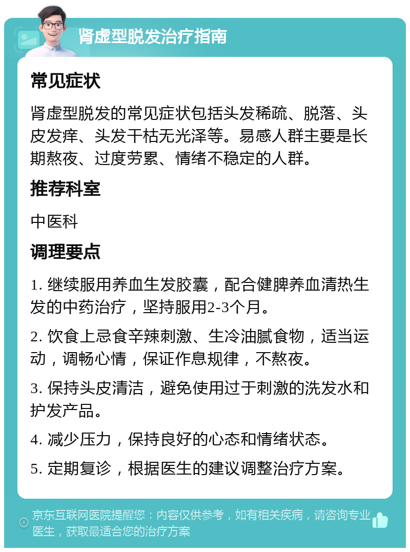 肾虚型脱发治疗指南 常见症状 肾虚型脱发的常见症状包括头发稀疏、脱落、头皮发痒、头发干枯无光泽等。易感人群主要是长期熬夜、过度劳累、情绪不稳定的人群。 推荐科室 中医科 调理要点 1. 继续服用养血生发胶囊，配合健脾养血清热生发的中药治疗，坚持服用2-3个月。 2. 饮食上忌食辛辣刺激、生冷油腻食物，适当运动，调畅心情，保证作息规律，不熬夜。 3. 保持头皮清洁，避免使用过于刺激的洗发水和护发产品。 4. 减少压力，保持良好的心态和情绪状态。 5. 定期复诊，根据医生的建议调整治疗方案。