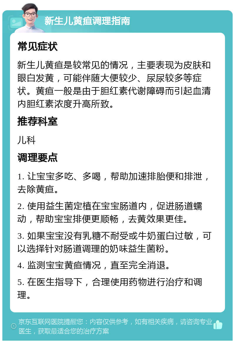 新生儿黄疸调理指南 常见症状 新生儿黄疸是较常见的情况，主要表现为皮肤和眼白发黄，可能伴随大便较少、尿尿较多等症状。黄疸一般是由于胆红素代谢障碍而引起血清内胆红素浓度升高所致。 推荐科室 儿科 调理要点 1. 让宝宝多吃、多喝，帮助加速排胎便和排泄，去除黄疸。 2. 使用益生菌定植在宝宝肠道内，促进肠道蠕动，帮助宝宝排便更顺畅，去黄效果更佳。 3. 如果宝宝没有乳糖不耐受或牛奶蛋白过敏，可以选择针对肠道调理的奶味益生菌粉。 4. 监测宝宝黄疸情况，直至完全消退。 5. 在医生指导下，合理使用药物进行治疗和调理。