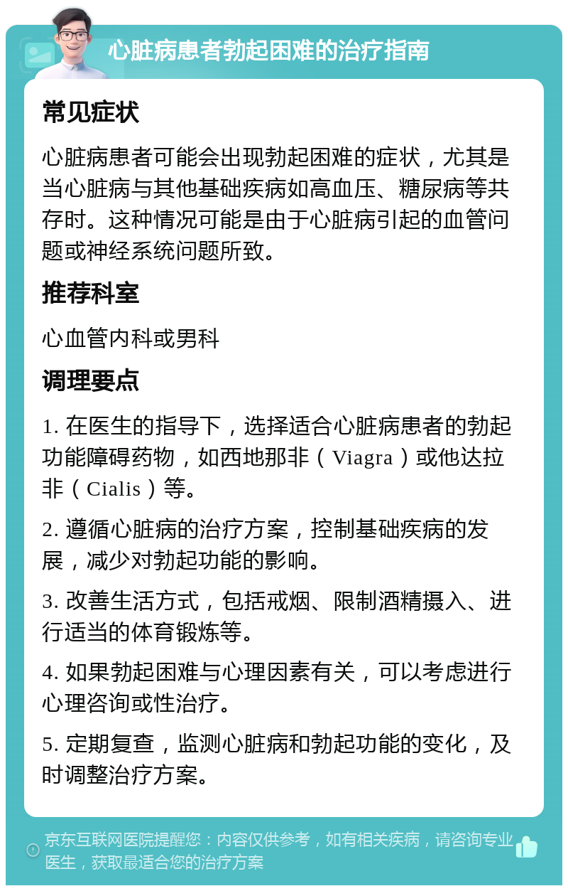 心脏病患者勃起困难的治疗指南 常见症状 心脏病患者可能会出现勃起困难的症状，尤其是当心脏病与其他基础疾病如高血压、糖尿病等共存时。这种情况可能是由于心脏病引起的血管问题或神经系统问题所致。 推荐科室 心血管内科或男科 调理要点 1. 在医生的指导下，选择适合心脏病患者的勃起功能障碍药物，如西地那非（Viagra）或他达拉非（Cialis）等。 2. 遵循心脏病的治疗方案，控制基础疾病的发展，减少对勃起功能的影响。 3. 改善生活方式，包括戒烟、限制酒精摄入、进行适当的体育锻炼等。 4. 如果勃起困难与心理因素有关，可以考虑进行心理咨询或性治疗。 5. 定期复查，监测心脏病和勃起功能的变化，及时调整治疗方案。