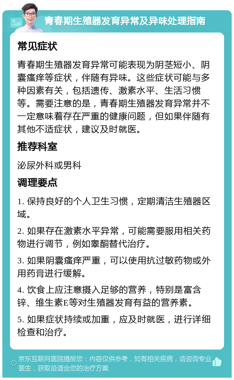 青春期生殖器发育异常及异味处理指南 常见症状 青春期生殖器发育异常可能表现为阴茎短小、阴囊瘙痒等症状，伴随有异味。这些症状可能与多种因素有关，包括遗传、激素水平、生活习惯等。需要注意的是，青春期生殖器发育异常并不一定意味着存在严重的健康问题，但如果伴随有其他不适症状，建议及时就医。 推荐科室 泌尿外科或男科 调理要点 1. 保持良好的个人卫生习惯，定期清洁生殖器区域。 2. 如果存在激素水平异常，可能需要服用相关药物进行调节，例如睾酮替代治疗。 3. 如果阴囊瘙痒严重，可以使用抗过敏药物或外用药膏进行缓解。 4. 饮食上应注意摄入足够的营养，特别是富含锌、维生素E等对生殖器发育有益的营养素。 5. 如果症状持续或加重，应及时就医，进行详细检查和治疗。