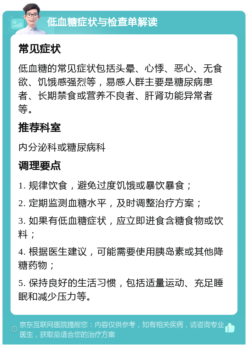 低血糖症状与检查单解读 常见症状 低血糖的常见症状包括头晕、心悸、恶心、无食欲、饥饿感强烈等，易感人群主要是糖尿病患者、长期禁食或营养不良者、肝肾功能异常者等。 推荐科室 内分泌科或糖尿病科 调理要点 1. 规律饮食，避免过度饥饿或暴饮暴食； 2. 定期监测血糖水平，及时调整治疗方案； 3. 如果有低血糖症状，应立即进食含糖食物或饮料； 4. 根据医生建议，可能需要使用胰岛素或其他降糖药物； 5. 保持良好的生活习惯，包括适量运动、充足睡眠和减少压力等。