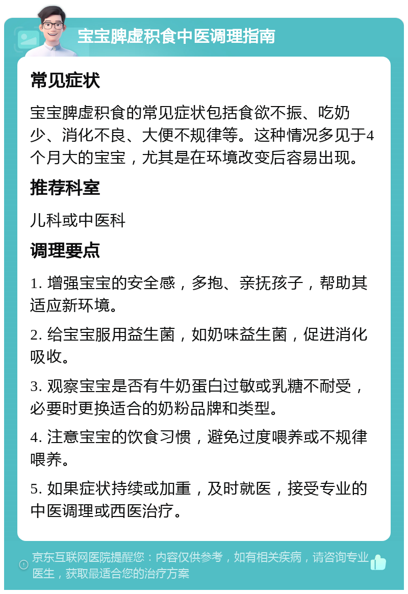 宝宝脾虚积食中医调理指南 常见症状 宝宝脾虚积食的常见症状包括食欲不振、吃奶少、消化不良、大便不规律等。这种情况多见于4个月大的宝宝，尤其是在环境改变后容易出现。 推荐科室 儿科或中医科 调理要点 1. 增强宝宝的安全感，多抱、亲抚孩子，帮助其适应新环境。 2. 给宝宝服用益生菌，如奶味益生菌，促进消化吸收。 3. 观察宝宝是否有牛奶蛋白过敏或乳糖不耐受，必要时更换适合的奶粉品牌和类型。 4. 注意宝宝的饮食习惯，避免过度喂养或不规律喂养。 5. 如果症状持续或加重，及时就医，接受专业的中医调理或西医治疗。