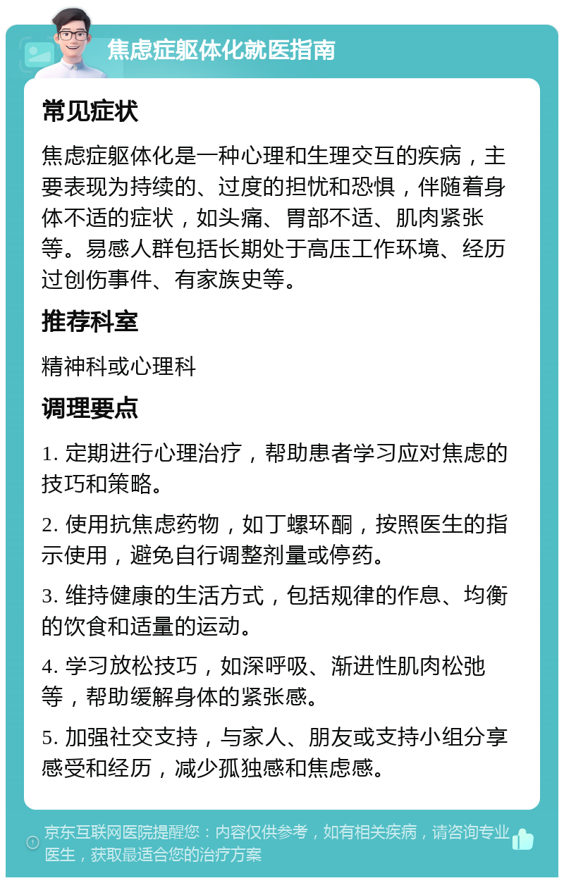 焦虑症躯体化就医指南 常见症状 焦虑症躯体化是一种心理和生理交互的疾病，主要表现为持续的、过度的担忧和恐惧，伴随着身体不适的症状，如头痛、胃部不适、肌肉紧张等。易感人群包括长期处于高压工作环境、经历过创伤事件、有家族史等。 推荐科室 精神科或心理科 调理要点 1. 定期进行心理治疗，帮助患者学习应对焦虑的技巧和策略。 2. 使用抗焦虑药物，如丁螺环酮，按照医生的指示使用，避免自行调整剂量或停药。 3. 维持健康的生活方式，包括规律的作息、均衡的饮食和适量的运动。 4. 学习放松技巧，如深呼吸、渐进性肌肉松弛等，帮助缓解身体的紧张感。 5. 加强社交支持，与家人、朋友或支持小组分享感受和经历，减少孤独感和焦虑感。