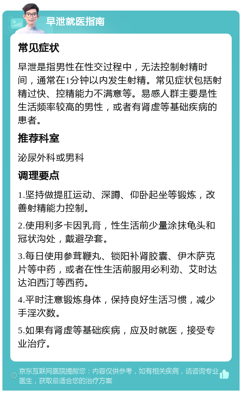 早泄就医指南 常见症状 早泄是指男性在性交过程中，无法控制射精时间，通常在1分钟以内发生射精。常见症状包括射精过快、控精能力不满意等。易感人群主要是性生活频率较高的男性，或者有肾虚等基础疾病的患者。 推荐科室 泌尿外科或男科 调理要点 1.坚持做提肛运动、深蹲、仰卧起坐等锻炼，改善射精能力控制。 2.使用利多卡因乳膏，性生活前少量涂抹龟头和冠状沟处，戴避孕套。 3.每日使用参茸鞭丸、锁阳补肾胶囊、伊木萨克片等中药，或者在性生活前服用必利劲、艾时达达泊西汀等西药。 4.平时注意锻炼身体，保持良好生活习惯，减少手淫次数。 5.如果有肾虚等基础疾病，应及时就医，接受专业治疗。