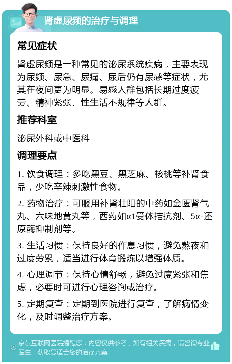 肾虚尿频的治疗与调理 常见症状 肾虚尿频是一种常见的泌尿系统疾病，主要表现为尿频、尿急、尿痛、尿后仍有尿感等症状，尤其在夜间更为明显。易感人群包括长期过度疲劳、精神紧张、性生活不规律等人群。 推荐科室 泌尿外科或中医科 调理要点 1. 饮食调理：多吃黑豆、黑芝麻、核桃等补肾食品，少吃辛辣刺激性食物。 2. 药物治疗：可服用补肾壮阳的中药如金匮肾气丸、六味地黄丸等，西药如α1受体拮抗剂、5α-还原酶抑制剂等。 3. 生活习惯：保持良好的作息习惯，避免熬夜和过度劳累，适当进行体育锻炼以增强体质。 4. 心理调节：保持心情舒畅，避免过度紧张和焦虑，必要时可进行心理咨询或治疗。 5. 定期复查：定期到医院进行复查，了解病情变化，及时调整治疗方案。