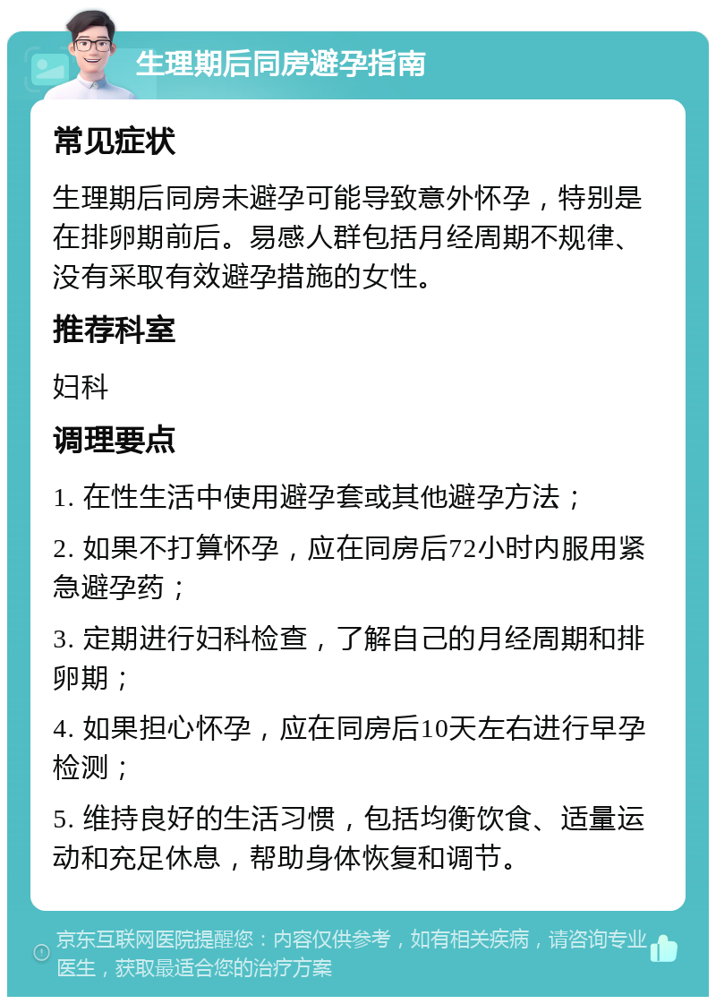 生理期后同房避孕指南 常见症状 生理期后同房未避孕可能导致意外怀孕，特别是在排卵期前后。易感人群包括月经周期不规律、没有采取有效避孕措施的女性。 推荐科室 妇科 调理要点 1. 在性生活中使用避孕套或其他避孕方法； 2. 如果不打算怀孕，应在同房后72小时内服用紧急避孕药； 3. 定期进行妇科检查，了解自己的月经周期和排卵期； 4. 如果担心怀孕，应在同房后10天左右进行早孕检测； 5. 维持良好的生活习惯，包括均衡饮食、适量运动和充足休息，帮助身体恢复和调节。