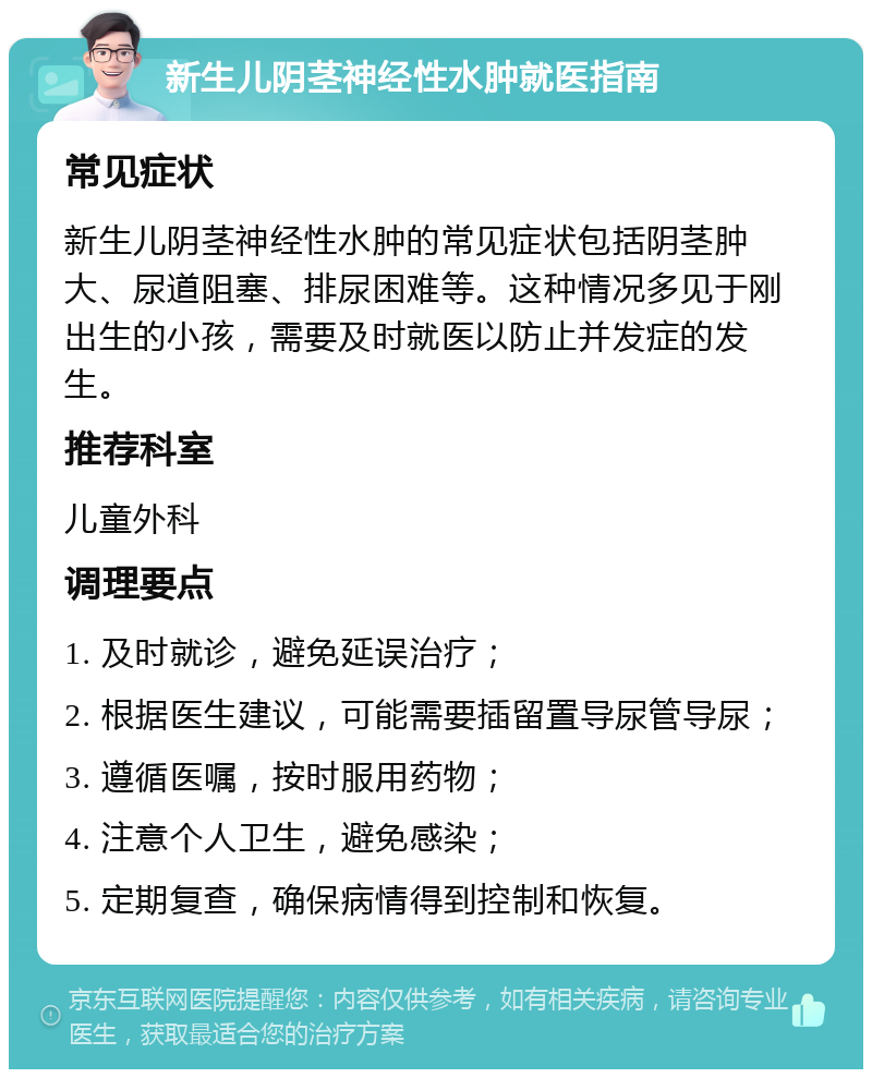 新生儿阴茎神经性水肿就医指南 常见症状 新生儿阴茎神经性水肿的常见症状包括阴茎肿大、尿道阻塞、排尿困难等。这种情况多见于刚出生的小孩，需要及时就医以防止并发症的发生。 推荐科室 儿童外科 调理要点 1. 及时就诊，避免延误治疗； 2. 根据医生建议，可能需要插留置导尿管导尿； 3. 遵循医嘱，按时服用药物； 4. 注意个人卫生，避免感染； 5. 定期复查，确保病情得到控制和恢复。