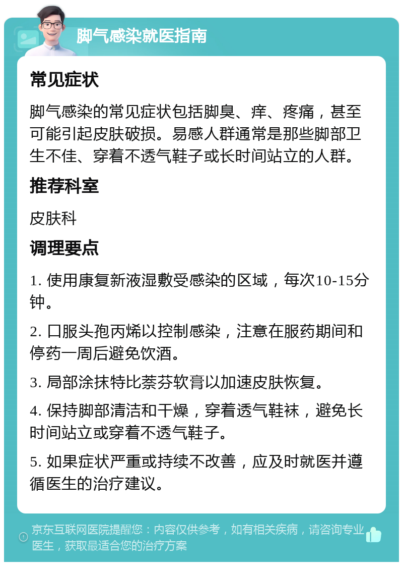 脚气感染就医指南 常见症状 脚气感染的常见症状包括脚臭、痒、疼痛，甚至可能引起皮肤破损。易感人群通常是那些脚部卫生不佳、穿着不透气鞋子或长时间站立的人群。 推荐科室 皮肤科 调理要点 1. 使用康复新液湿敷受感染的区域，每次10-15分钟。 2. 口服头孢丙烯以控制感染，注意在服药期间和停药一周后避免饮酒。 3. 局部涂抹特比萘芬软膏以加速皮肤恢复。 4. 保持脚部清洁和干燥，穿着透气鞋袜，避免长时间站立或穿着不透气鞋子。 5. 如果症状严重或持续不改善，应及时就医并遵循医生的治疗建议。