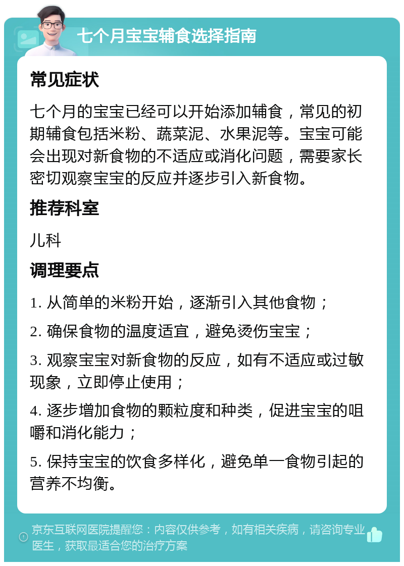 七个月宝宝辅食选择指南 常见症状 七个月的宝宝已经可以开始添加辅食，常见的初期辅食包括米粉、蔬菜泥、水果泥等。宝宝可能会出现对新食物的不适应或消化问题，需要家长密切观察宝宝的反应并逐步引入新食物。 推荐科室 儿科 调理要点 1. 从简单的米粉开始，逐渐引入其他食物； 2. 确保食物的温度适宜，避免烫伤宝宝； 3. 观察宝宝对新食物的反应，如有不适应或过敏现象，立即停止使用； 4. 逐步增加食物的颗粒度和种类，促进宝宝的咀嚼和消化能力； 5. 保持宝宝的饮食多样化，避免单一食物引起的营养不均衡。