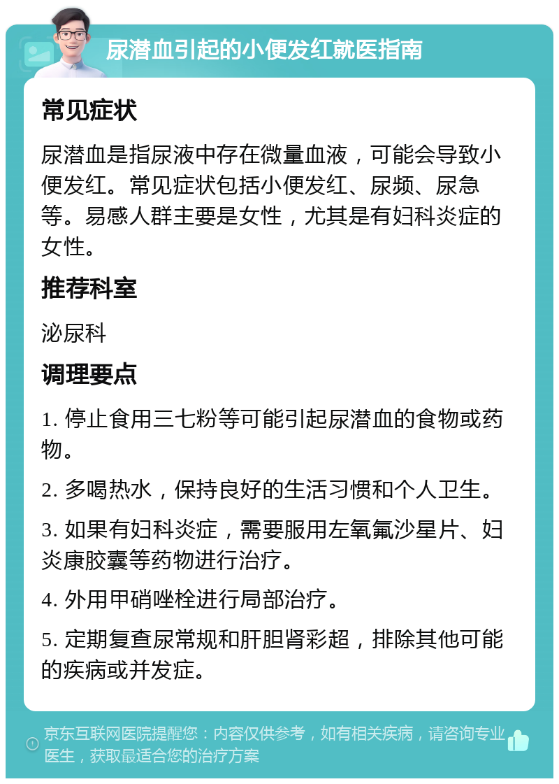 尿潜血引起的小便发红就医指南 常见症状 尿潜血是指尿液中存在微量血液，可能会导致小便发红。常见症状包括小便发红、尿频、尿急等。易感人群主要是女性，尤其是有妇科炎症的女性。 推荐科室 泌尿科 调理要点 1. 停止食用三七粉等可能引起尿潜血的食物或药物。 2. 多喝热水，保持良好的生活习惯和个人卫生。 3. 如果有妇科炎症，需要服用左氧氟沙星片、妇炎康胶囊等药物进行治疗。 4. 外用甲硝唑栓进行局部治疗。 5. 定期复查尿常规和肝胆肾彩超，排除其他可能的疾病或并发症。