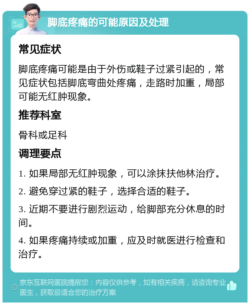 脚底疼痛的可能原因及处理 常见症状 脚底疼痛可能是由于外伤或鞋子过紧引起的，常见症状包括脚底弯曲处疼痛，走路时加重，局部可能无红肿现象。 推荐科室 骨科或足科 调理要点 1. 如果局部无红肿现象，可以涂抹扶他林治疗。 2. 避免穿过紧的鞋子，选择合适的鞋子。 3. 近期不要进行剧烈运动，给脚部充分休息的时间。 4. 如果疼痛持续或加重，应及时就医进行检查和治疗。