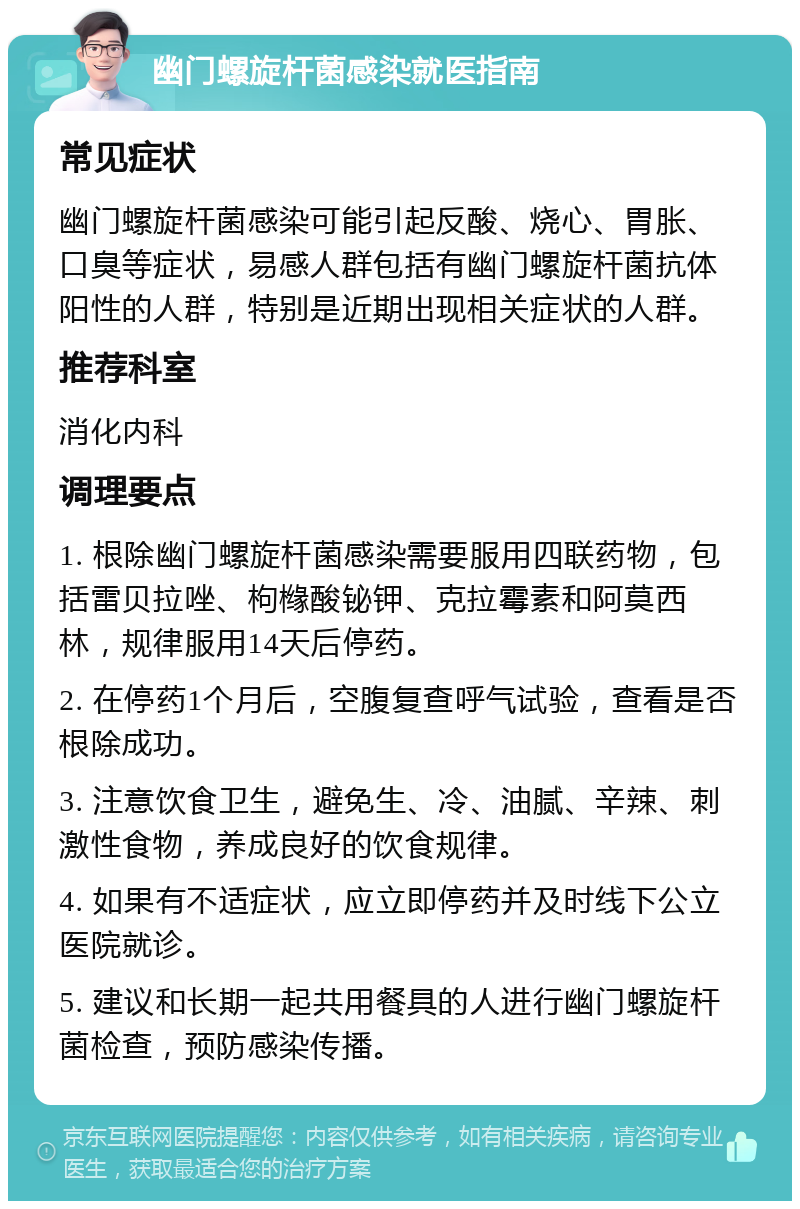 幽门螺旋杆菌感染就医指南 常见症状 幽门螺旋杆菌感染可能引起反酸、烧心、胃胀、口臭等症状，易感人群包括有幽门螺旋杆菌抗体阳性的人群，特别是近期出现相关症状的人群。 推荐科室 消化内科 调理要点 1. 根除幽门螺旋杆菌感染需要服用四联药物，包括雷贝拉唑、枸橼酸铋钾、克拉霉素和阿莫西林，规律服用14天后停药。 2. 在停药1个月后，空腹复查呼气试验，查看是否根除成功。 3. 注意饮食卫生，避免生、冷、油腻、辛辣、刺激性食物，养成良好的饮食规律。 4. 如果有不适症状，应立即停药并及时线下公立医院就诊。 5. 建议和长期一起共用餐具的人进行幽门螺旋杆菌检查，预防感染传播。